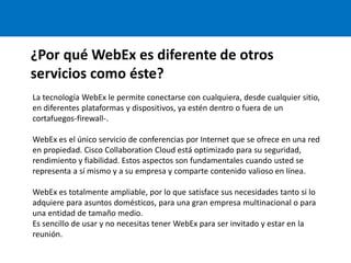 ¿Por qué WebEx es diferente de otros
servicios como éste?
La tecnología WebEx le permite conectarse con cualquiera, desde cualquier sitio,
en diferentes plataformas y dispositivos, ya estén dentro o fuera de un
cortafuegos-firewall-.
WebEx es el único servicio de conferencias por Internet que se ofrece en una red
en propiedad. Cisco Collaboration Cloud está optimizado para su seguridad,
rendimiento y fiabilidad. Estos aspectos son fundamentales cuando usted se
representa a sí mismo y a su empresa y comparte contenido valioso en línea.
WebEx es totalmente ampliable, por lo que satisface sus necesidades tanto si lo
adquiere para asuntos domésticos, para una gran empresa multinacional o para
una entidad de tamaño medio.
Es sencillo de usar y no necesitas tener WebEx para ser invitado y estar en la
reunión.
 