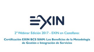 2º Webinar Edición 2017 - EXIN en Castellano:
Certificación EXIN BCS SIAM: Los Beneficios de la Metodología
de Gestión e Integración de Servicios
 