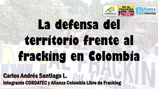La defensa del
territorio frente al
fracking en Colombia
Carlos Andrés Santiago L.
Integrante CORDATEC y Alianza Colombia Libre de Fracking
 