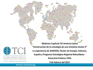 Webinars Capítulo TCI América Latina
“Construcción de la estrategia de una iniciativa cluster II”
La experiencia de AVAESEN, Cluster de Energía, Valencia,
España y Programa Estratégico Regional Nahuelbuta -
Araucanía Costera, Chile
9 de febrero del 2017
 