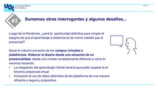 Sumamos otros interrogantes y algunos desafíos...
#1
Luego de la Pandemia, ¿será la oportunidad definitiva para romper el
estigma de que el aprendizaje a distancia es de menor calidad que el
presencial?
Sacar el máximo provecho de los campus virtuales o
plataformas. Elaborar el diseño desde una situación de no
presencialidad, desde una mirada completamente diferente a como lo
venimos haciendo.
• La integración del aprendizaje híbrido tendría que poder superar la el
binomio presencial-virtual
• Incorporar el uso de datos obtenidos de las plataforma de una manera
eficiente y segura y propositiva.
#2
#3
 