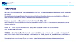 Referencias
De la educación a distancia a la híbrida: 4 elementos clave para hacerla realidad. Banco Interamericano de Desarrollo
(BID), 2020
https://publications.iadb.org/publications/spanish/document/Hablemos-de-politica-educativa-en-America-Latina-y-el-Caribe-2-
De-la-educacion-a-distancia-a-la-hibrida-4-elementos-clave-para-hacerla-realidad.pdf
Hacia una educación 4.0. Banco Interamericano de Desarrollo (BID), 2021.
https://publications.iadb.org/publications/spanish/document/Hacia-una-educacion-4.0-10-modulos-para-la-implementacion-de-
modelos-hibridos.pdf
Beatty, B. J. (2019)., Hybrid-Flexible Course Design. EdTech Books. Diseño de un curso híbrido:
https://edtechbooks.org/hyflex/
UNESCO; webinar “Unidos Transformamos la nueva visión del mundo, por medio de la educación e investigación”:
https://www.iesalc.unesco.org/2020/09/28/la-transformacion-del-mundo-requiere-de-una-educacion-superior-hibrida/
Blog Aplicaciones educativas en Entornos virtuales: https://aplicacionesenentornosvirtuales.blogspot.com/
 