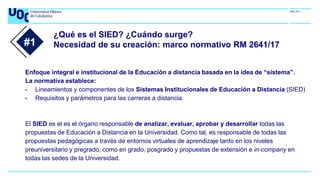 ¿Qué es el SIED? ¿Cuándo surge?
Necesidad de su creación: marco normativo RM 2641/17
Enfoque integral e institucional de la Educación a distancia basada en la idea de “sistema”.
La normativa establece:
• Lineamientos y componentes de los Sistemas Institucionales de Educación a Distancia (SIED)
• Requisitos y parámetros para las carreras a distancia.
El SIED es el es el órgano responsable de analizar, evaluar, aprobar y desarrollar todas las
propuestas de Educación a Distancia en la Universidad. Como tal, es responsable de todas las
propuestas pedagógicas a través de entornos virtuales de aprendizaje tanto en los niveles
preuniversitario y pregrado, como en grado, posgrado y propuestas de extensión e in-company en
todas las sedes de la Universidad.
#1
 