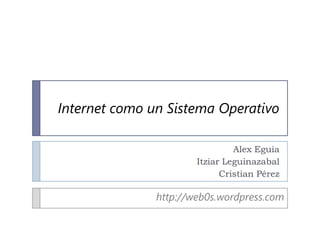 Internet como un Sistema Operativo

                                Alex Eguia
                       Itziar Leguinazabal
                             Cristian Pérez

               http://web0s.wordpress.com
 