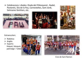  Celebracions i diades: Diada del P.Manyanet , Nadal,
Pastorets, Dia de la Pau, Carnestoltes, Sant Jordi,
Setmanes familiars, etc.
Extraescolars:
 Robòtica
 Anglès
 Esports:
Hoquei, bàsquet,
patinatge i futbol
Cros de Sant Ramon
 