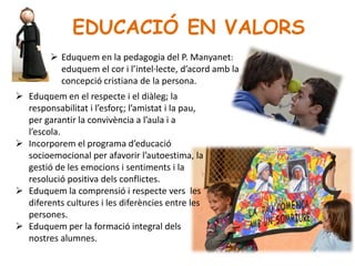 EDUCACIÓ EN VALORS
 Eduquem en el respecte i el diàleg; la
responsabilitat i l’esforç; l’amistat i la pau,
per garantir la convivència a l’aula i a
l’escola.
 Incorporem el programa d’educació
socioemocional per afavorir l’autoestima, la
gestió de les emocions i sentiments i la
resolució positiva dels conflictes.
 Eduquem la comprensió i respecte vers les
diferents cultures i les diferències entre les
persones.
 Eduquem per la formació integral dels
nostres alumnes.
 Eduquem en la pedagogia del P. Manyanet:
eduquem el cor i l’intel·lecte, d’acord amb la
concepció cristiana de la persona.
.
 