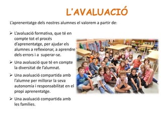 L’AVALUACIÓ
 L’avaluació formativa, que té en
compte tot el procés
d’aprenentatge, per ajudar els
alumnes a reflexionar, a aprendre
dels errors i a superar-se.
 Una avaluació que té en compte
la diversitat de l’alumnat.
 Una avaluació compartida amb
l’alumne per millorar la seva
autonomia i responsabilitat en el
propi aprenentatge.
 Una avaluació compartida amb
les famílies.
L’aprenentatge dels nostres alumnes el valorem a partir de:
 
