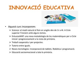 INNOVACIÓ EDUCATIVA
• Aquest curs incorporem:
 Science: el medi natural el fem en anglès des de 1r a 4t. A Cicle
superior l’iniciem amb alguns temes.
 EntusiasMAT: una nova metodologia de les matemàtiques per a Cicle
inicial i progressivament a la resta de primària.
 Treball cooperatiu i per projectes.
 Tutoria entre iguals.
 Noves tecnologies: Incorporació de tablets. Robòtica i programació.
 Educació socioemocional a tota la primària.
 