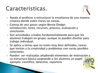 Ayuda al profesor a estructurar la enseñanza de una manera creativa donde estén claras las tareas.Consta de seis pasos según Bernie Dodge: introducción, tarea, recursos, proceso, evaluación y conclusión.Son actividades creadas fundamentalmente para que los alumnos trabajen en grupo, aunque se pueden diseñar para trabajo individual.Se aplica a temas que no estén muy bien definidos, tareas que invitan a la creatividad y problemas con varias posibles soluciones.Pueden  ser realizadas añadiendo elementos de motivación a su estructura básica asignando a los alumnos un papel (por ejemplo: científico, detective, reporteroCaracteristicas.