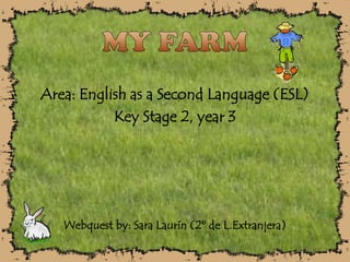 MY FARM Area: English as a Second Language (ESL) Key Stage 2, year 3 Webquest by: Sara Laurín (2º de L.Extranjera) 