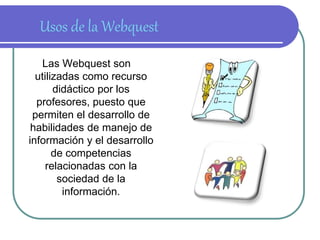 Usos de la Webquest 
Las Webquest son 
utilizadas como recurso 
didáctico por los 
profesores, puesto que 
permiten el desarrollo de 
habilidades de manejo de 
información y el desarrollo 
de competencias 
relacionadas con la 
sociedad de la 
información. 
 