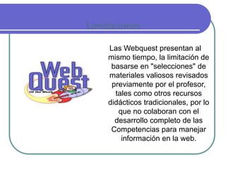 Limitaciones 
Las Webquest presentan al 
mismo tiempo, la limitación de 
basarse en "selecciones" de 
materiales valiosos revisados 
previamente por el profesor, 
tales como otros recursos 
didácticos tradicionales, por lo 
que no colaboran con el 
desarrollo completo de las 
Competencias para manejar 
información en la web. 
 