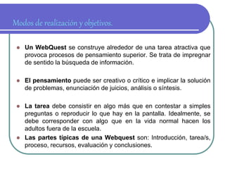 Modos de realización y objetivos. 
 Un WebQuest se construye alrededor de una tarea atractiva que 
provoca procesos de pensamiento superior. Se trata de impregnar 
de sentido la búsqueda de información. 
 El pensamiento puede ser creativo o crítico e implicar la solución 
de problemas, enunciación de juicios, análisis o síntesis. 
 La tarea debe consistir en algo más que en contestar a simples 
preguntas o reproducir lo que hay en la pantalla. Idealmente, se 
debe corresponder con algo que en la vida normal hacen los 
adultos fuera de la escuela. 
 Las partes típicas de una Webquest son: Introducción, tarea/s, 
proceso, recursos, evaluación y conclusiones. 
 