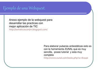 Ejemplo de una Webquest. 
Anexo ejemplo de la webquest para 
desarrollar las practicas con 
mejor aplicación de TIC 
http://tematicasconjm.blogspot.com/ 
Para elaborar pulseras antiestáticas esto es 
con la herramienta ZUNAL que es muy 
sencilla, posee tutorial y esta muy 
completa 
http://www.zunal.com/tasks.php?w=82440 
 