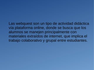 Las webquest son un tipo de actividad didáctica
vía plataforma online, donde se busca que los
alumnos se manejen principalmente con
materiales extraídos de internet, que implica el
trabajo colaborativo y grupal entre estudiantes.
 