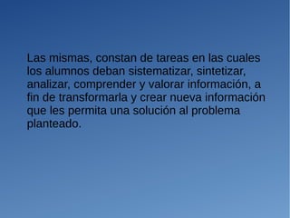 Las mismas, constan de tareas en las cuales
los alumnos deban sistematizar, sintetizar,
analizar, comprender y valorar información, a
fin de transformarla y crear nueva información
que les permita una solución al problema
planteado.
 