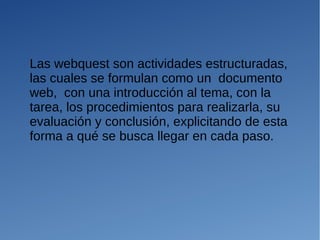 Las webquest son actividades estructuradas,
las cuales se formulan como un documento
web, con una introducción al tema, con la
tarea, los procedimientos para realizarla, su
evaluación y conclusión, explicitando de esta
forma a qué se busca llegar en cada paso.
 