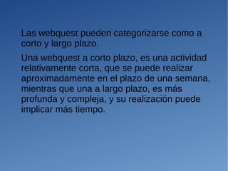 Las webquest pueden categorizarse como a
corto y largo plazo.
Una webquest a corto plazo, es una actividad
relativamente corta, que se puede realizar
aproximadamente en el plazo de una semana,
mientras que una a largo plazo, es más
profunda y compleja, y su realización puede
implicar más tiempo.
 