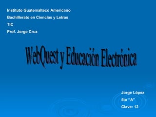 Instituto Guatemalteco Americano Bachillerato en Ciencias y Letras TIC Prof. Jorge Cruz Jorge López 5to “A” Clave: 12 WebQuest y Educación Electrónica 