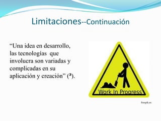 Limitaciones--Continuación

“Una idea en desarrollo,
las tecnologías que
involucra son variadas y
complicadas en su
aplicación y creación” (³).



                                     freepik.es
 