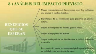 8.1 ANÁLISIS DEL IMPACTO PREVISTO
BENEFICIOS
QUE SE
ESPERAN
Mayor concienciación de las personas sobre los problemas
que acarrea el cambio climático.
Importancia de la cooperación para preservar el entorno
natural.
Mejora a corto plazo del entorno que nos rodea.
Mejora a largo plazo del planeta.
Mayor predisposición de los docentes a realizar cursos de
formación.
Incremento del uso de herramientas digitales para la difusión
de realidades que necesitan soluciones.
 