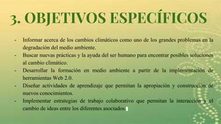 3. OBJETIVOS ESPECÍFICOS
- Informar acerca de los cambios climáticos como uno de los grandes problemas en la
degradación del medio ambiente.
- Buscar nuevas prácticas y la ayuda del ser humano para encontrar posibles soluciones
al cambio climático.
- Desarrollar la formación en medio ambiente a partir de la implementación de
herramientas Web 2.0.
- Diseñar actividades de aprendizaje que permitan la apropiación y construcción de
nuevos conocimientos.
- Implementar estrategias de trabajo colaborativo que permitan la interacción y el
cambio de ideas entre los diferentes asociados.
 