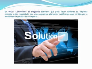 En WEST Consultores de Negocios sabemos que para sacar adelante su empresa 
necesita estar respaldado por unos asesores altamente cualificados que contribuyan a 
rentabilizar la gestión de su negocio 
 