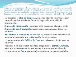 Ponga el asesoramiento de su empresa en manos de expertos profesionales 
(economistas, graduados sociales y abogados), con más de 15 años de experiencia. 
Nuestra atención personalizada nos permite ofrecer una forma de asesoramiento más 
dinámico y basado en la prestación de unos servicios integrales de calidad. 
Le hacemos el Plan de Empresa . Nuestro plan de empresa es muy 
valorado por las entidades financieras para la obtención de 
financiación. 
Si necesita Financiación , nosotros se la buscamos al menor coste. 
Si necesita una Subvención, nosotros nos ocupamos de todos los 
trámites. 
Analizamos la estructura de coste de su empresa para reducirlos al 
máximo y conseguir una optimización de los recursos. 
Le asesoramos en la Política de Personal más conveniente para su 
empresa. 
Ponemos a su disposición nuestros abogados del Servicio Jurídico, 
para que le asesoren en temas legales y protejan su patrimonio. 
Le buscamos los Seguros que mejor se adaptan a sus necesidades. 
 