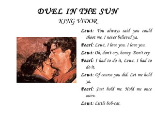 DUEL IN THE SUNDUEL IN THE SUN
KING VIDOR
Lewt: You always said you could
shoot me. I never believed ya.
Pearl: Lewt, I love you. I love you.
Lewt: Oh, don't cry, honey. Don't cry.
Pearl: I had to do it, Lewt. I had to
do it.
Lewt: Of course you did. Let me hold
ya.
Pearl: Just hold me. Hold me once
more.
Lewt: Little bob-cat.
 