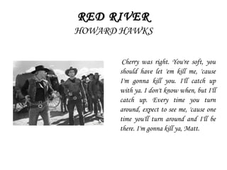RED RIVERRED RIVER
HOWARD HAWKS
Cherry was right. You're soft, you
should have let 'em kill me, 'cause
I'm gonna kill you. I'll catch up
with ya. I don't know when, but I'll
catch up. Every time you turn
around, expect to see me, 'cause one
time you'll turn around and I'll be
there. I'm gonna kill ya, Matt.
 