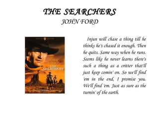 THE SEARCHERSTHE SEARCHERS
JOHN FORD
Injun will chase a thing till he
thinks he's chased it enough. Then
he quits. Same way when he runs.
Seems like he never learns there's
such a thing as a critter that'll
just keep comin' on. So we'll find
'em in the end, I promise you.
We'll find 'em. Just as sure as the
turnin' of the earth.
 