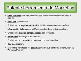 Potente herramienta de Marketing

Gran volumen: WhatsApp cuenta con más de 450 millones en todo el
mundo.

Fácil uso y instalación.

Posibilidad de segmentación alta, debido a los numerosos perfiles.

Información del usuario: teléfono, nombre, foto, redes sociales…

Creación de grupos personalizados con invitación.

Inmediatez: mensajería instantánea.

Posibilidad de compartir un mensaje con multiusuarios.

Geolocalización.

Disponible para todos los sistemas (Android, Blackberry, Iphone, Nokia y
Windows Phone).
 