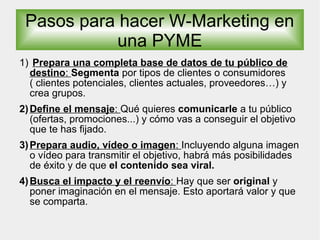 Pasos para hacer W-Marketing en
una PYME
1) Prepara una completa base de datos de tu público de
destino: Segmenta por tipos de clientes o consumidores
( clientes potenciales, clientes actuales, proveedores…) y
crea grupos.
2)Define el mensaje: Qué quieres comunicarle a tu público
(ofertas, promociones...) y cómo vas a conseguir el objetivo
que te has fijado.
3)Prepara audio, vídeo o imagen: Incluyendo alguna imagen
o vídeo para transmitir el objetivo, habrá más posibilidades
de éxito y de que el contenido sea viral.
4)Busca el impacto y el reenvío: Hay que ser original y
poner imaginación en el mensaje. Esto aportará valor y que
se comparta.
 