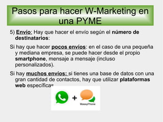 5) Envío: Hay que hacer el envío según el número de
destinatarios:
Si hay que hacer pocos envíos: en el caso de una pequeña
y mediana empresa, se puede hacer desde el propio
smartphone, mensaje a mensaje (incluso
personalizados).
Si hay muchos envíos: si tienes una base de datos con una
gran cantidad de contactos, hay que utilizar plataformas
web específicas.
Pasos para hacer W-Marketing en
una PYME
 