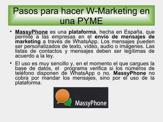 
MassyPhone es una plataforma, hecha en España, que
permite a las empresas en el envío de mensajes de
marketing a través de WhatsApp. Los mensajes pueden
ser personalizados de texto, vídeo, audio o imágenes. Las
listas de contactos y mensajes deben ser legítimas de
acuerdo a la ley.

El uso es muy sencillo y, en el momento el que cargues la
base de datos, el programa verifica si los números de
teléfono disponen de WhatsApp o no. MassyPhone no
cobra por mandar los mensajes, sino por el uso de la
plataforma.
Pasos para hacer W-Marketing en
una PYME
 