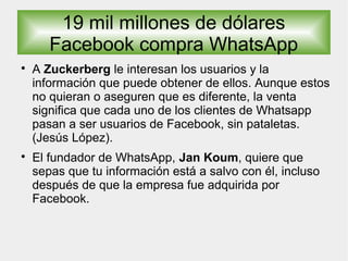 19 mil millones de dólares
Facebook compra WhatsApp

A Zuckerberg le interesan los usuarios y la
información que puede obtener de ellos. Aunque estos
no quieran o aseguren que es diferente, la venta
significa que cada uno de los clientes de Whatsapp
pasan a ser usuarios de Facebook, sin pataletas.
(Jesús López).

El fundador de WhatsApp, Jan Koum, quiere que
sepas que tu información está a salvo con él, incluso
después de que la empresa fue adquirida por
Facebook.
 