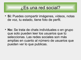 ¿Es una red social?

Sí: Puedes compartir imágenes, vídeos, notas
de voz, tu estado, tiene foto de perfil.

No: Se trata de chats individuales o en grupo
que solo pueden leer los usuarios que tú
seleccionas. Las redes sociales son más
amplias en cuanto al número de usuarios que
pueden ver lo que publicas.
 