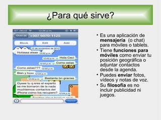 ¿Para qué sirve?

Es una aplicación de
mensajería (o chat)
para móviles o tablets.

Tiene funciones para
móviles como enviar tu
posición geográfica o
adjuntar contactos
desde la agenda.

Puedes enviar fotos,
vídeos y notas de voz.

Su filosofía es no
incluir publicidad ni
juegos.
 
