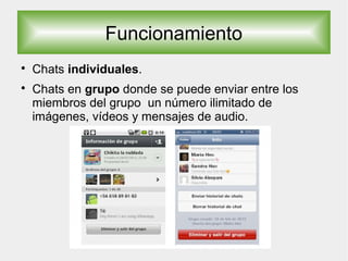 Funcionamiento

Chats individuales.

Chats en grupo donde se puede enviar entre los
miembros del grupo un número ilimitado de
imágenes, vídeos y mensajes de audio.
 