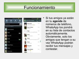 Funcionamiento

Si tus amigos ya están
en tu agenda de
números de teléfono,
WhatsApp los pondrá
en su lista de contactos
automáticamente.
Obviamente, solo los
amigos que tengan a su
vez WhatsApp podrán
recibir tus mensajes y
contestar.
 