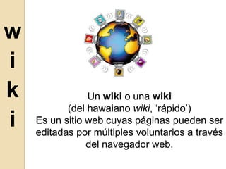wiki Un wiki o una wiki (del hawaiano wiki, ‘rápido’) Es un sitio web cuyas páginas pueden ser editadas por múltiples voluntarios a través del navegador web. 