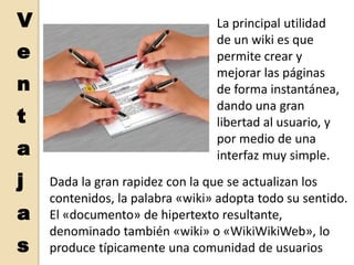 VentajasLa principal utilidad de un wiki es que permite crear y mejorar las páginas de forma instantánea, dando una gran libertad al usuario, y por medio de una interfaz muy simple. Dada la gran rapidez con la que se actualizan los contenidos, la palabra «wiki» adopta todo su sentido. El «documento» de hipertexto resultante, denominado también «wiki» o «WikiWikiWeb», lo produce típicamente una comunidad de usuarios