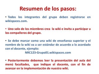 Resumen de los pasos:
• Todos los integrantes del grupo deben registrarse en
wikispaces.com.

• Uno solo de los miembros crea la wiki e invita a participar a
los compañeros del grupo.

• Se debe marcar como una wiki de enseñanza superior y el
nombre de la wiki va a ser estándar de acuerdo a lo acordado
con el docente, ejemplo:
              NRC123-Grupo01.wikispaces.com

• Posteriormente debemos leer la presentación del aula del
menú facultades, que indique el docente, con el fin de
avanzar en la implementación de nuestra wiki.
 