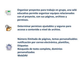 Organizar proyectos para trabajo en grupo, una wiki
educativa permite organizar equipos relacionados
con el proyecto, con sus páginas, archivos y
permisos.

Determinar permisos ajustables y seguros para
acceso a contenido a nivel de archivo.


Número ilimitado de páginas, temas personalizables
notificación por correo electrónico, plantillas,
Etiquetas
Búsqueda de texto completo, dominios
personalizados
WebDAV
 