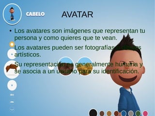 AVATAR
● Los avatares son imágenes que representan tu
persona y como quieres que te vean.
Los avatares pueden ser fotografías o dibujos
artísticos.
Su representación es generalmente humana y
se asocia a un usuario para su identificación.
 