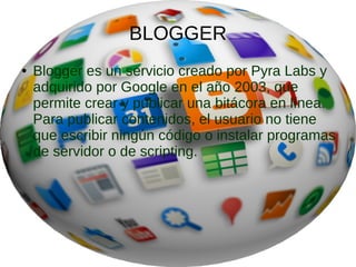BLOGGER
● Blogger es un servicio creado por Pyra Labs y
adquirido por Google en el año 2003, que
permite crear y publicar una bitácora en línea.
Para publicar contenidos, el usuario no tiene
que escribir ningún código o instalar programas
de servidor o de scripting.
 