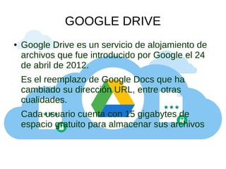 GOOGLE DRIVE
● Google Drive es un servicio de alojamiento de
archivos que fue introducido por Google el 24
de abril de 2012.
Es el reemplazo de Google Docs que ha
cambiado su dirección URL, entre otras
cualidades.
Cada usuario cuenta con 15 gigabytes de
espacio gratuito para almacenar sus archivos
 
