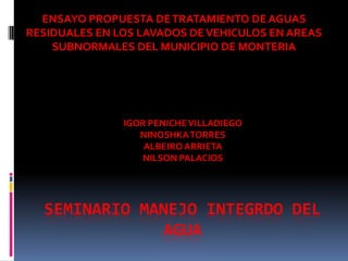 ENSAYO PROPUESTA DE TRATAMIENTO DE AGUAS
RESIDUALES EN LOS LAVADOS DE VEHICULOS EN AREAS
    SUBNORMALES DEL MUNICIPIO DE MONTERIA




               IGOR PENICHE VILLADIEGO
                  NINOSHKA TORRES
                   ALBEIRO ARRIETA
                  NILSON PALACIOS




  SEMINARIO MANEJO INTEGRDO DEL
              AGUA
 
