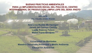 BUENAS PRÁCTICAS AMBIENTALES
PARA LA IMPLEMENTACION INICIAL DEL PIGA EN EL CENTRO
INTERNACIONAL DE PRODUCCION LIMPIA LOPE DEL SENA -PASTO
DOCENTE:
Dra. Claudia Jurado Alvarán
Ana Lucy Ruales Montenegro
Janeth del Carmen Castillo
Lucila Riascos Forero
Mabel Tupaz Enríquez
Universidad de Manizales
Maestría Desarrollo Sostenible y Medio Ambiente
Educación Ambiental
 