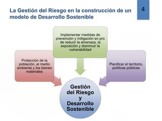 La Gestión del Riesgo en la construcción de un
modelo de Desarrollo Sostenible
4
Gestión
del Riesgo
y
Desarrollo
Sostenible
Protección de la
población, el medio
ambiente y los bienes
materiales
Implementar medidas de
prevención y mitigación en pro
de reducir la amenaza, la
exposición y disminuir la
vulnerabilidad
Planificar el territorio,
políticas públicas
 